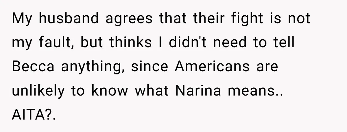 My husband agrees that their fight is not my fault, but thinks I didn't need to tell Becca anything, since Americans are unlikely to know what Narina means.. AITA?. ​