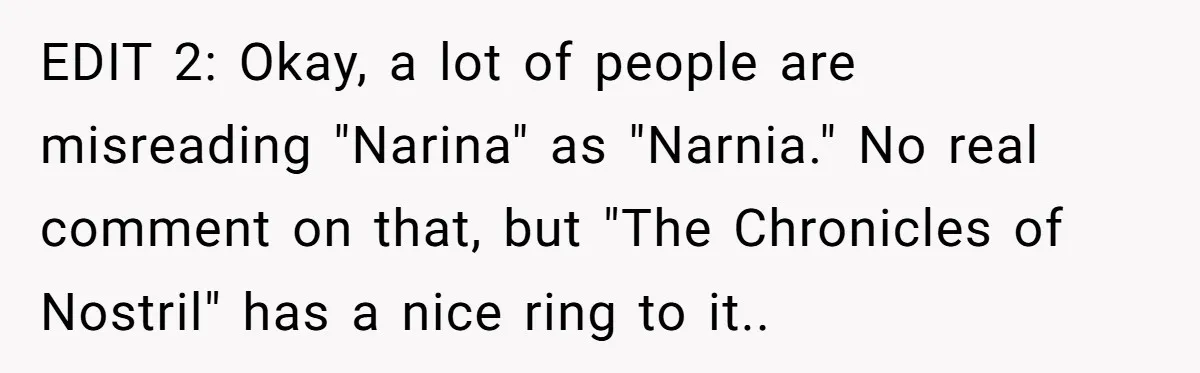 EDIT 2: Okay, a lot of people are misreading "Narina" as "Narnia." No real comment on that, but "The Chronicles of Nostril" has a nice ring to it..