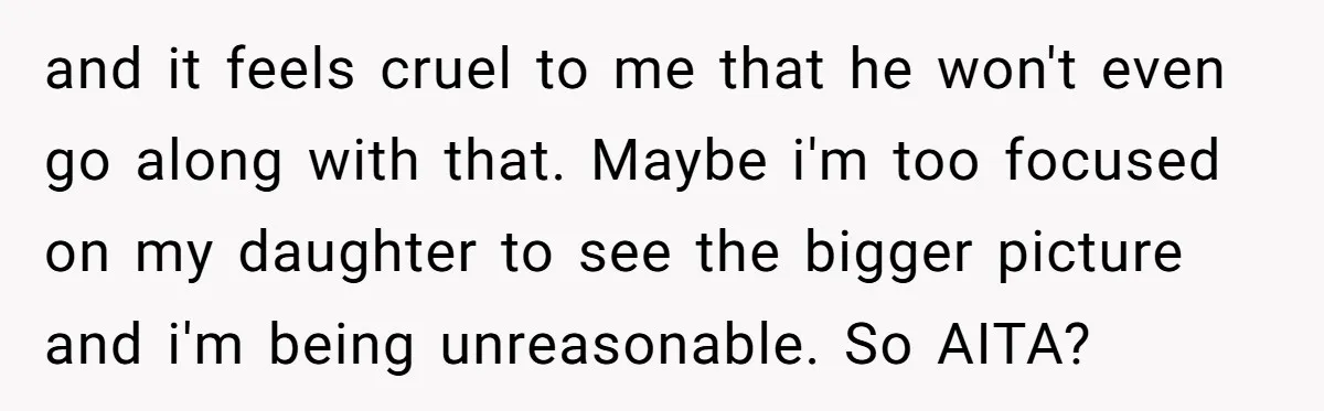 and it feels cruel to me that he won't even go along with that. Maybe i'm too focused on my daughter to see the bigger picture and i'm being unreasonable....