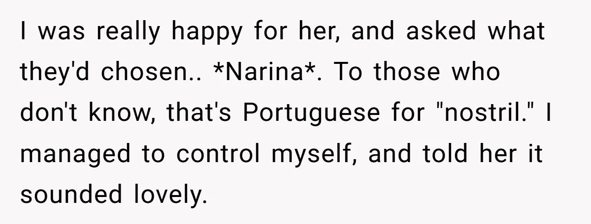 I was really happy for her, and asked what they'd chosen.. *Narina*. To those who don't know, that's Portuguese for "nostril." I managed to control myself, and told her it...