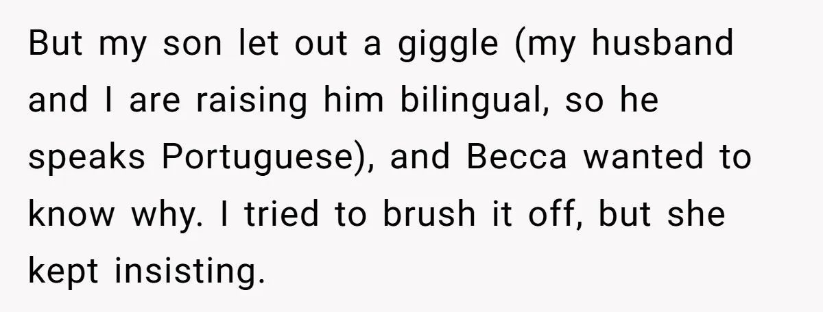 But my son let out a giggle (my husband and I are raising him bilingual, so he speaks Portuguese), and Becca wanted to know why. I tried to brush it...
