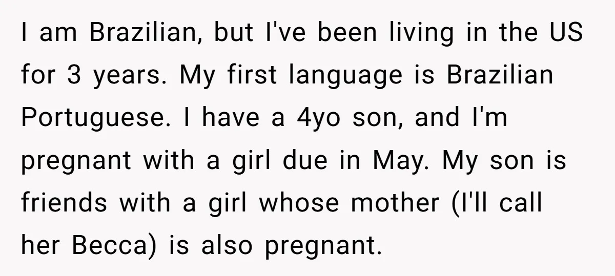 I am Brazilian, but I've been living in the US for 3 years. My first language is Brazilian Portuguese. I have a 4yo son, and I'm pregnant with a girl...