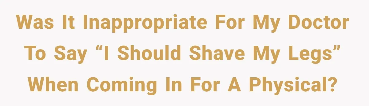 Was it inappropriate for my doctor to say “I should shave my legs” when coming in for a physical?