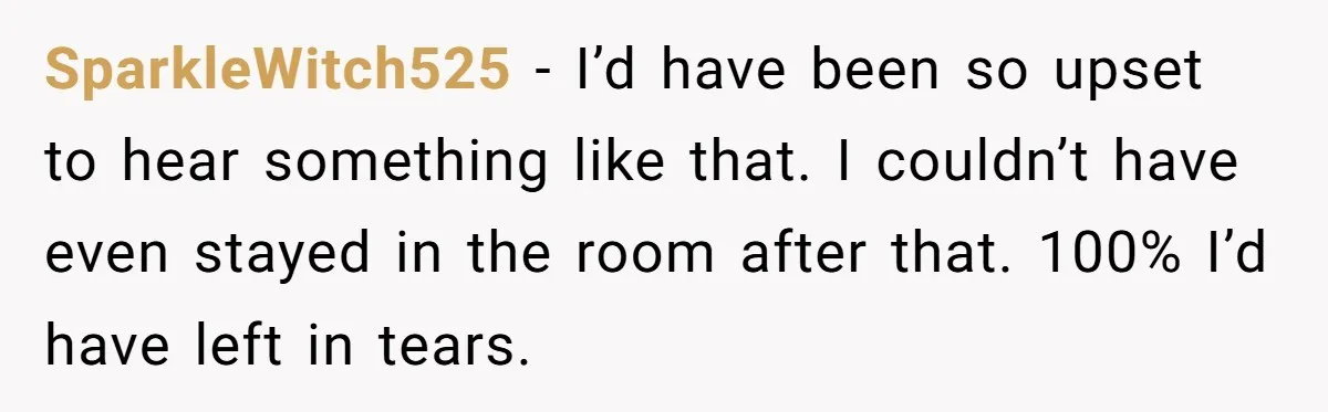 SparkleWitch525 − I’d have been so upset to hear something like that. I couldn’t have even stayed in the room after that. 100% I’d have left in tears.