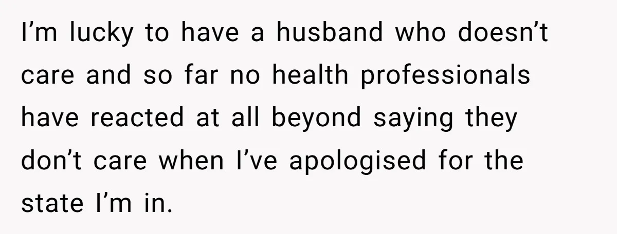 I’m lucky to have a husband who doesn’t care and so far no health professionals have reacted at all beyond saying they don’t care when I’ve apologised for the state...