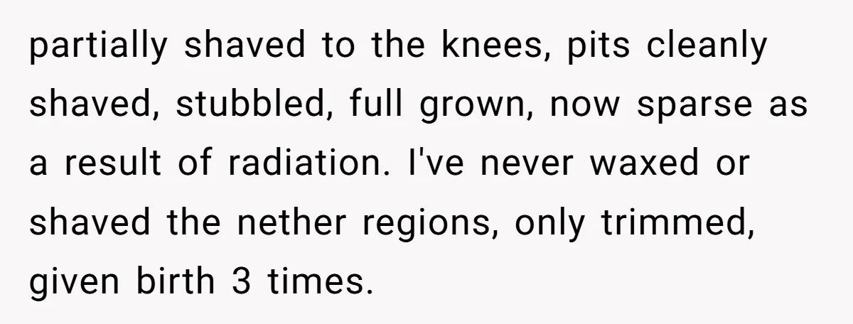partially shaved to the knees, pits cleanly shaved, stubbled, full grown, now sparse as a result of radiation. I've never waxed or shaved the nether regions, only trimmed, given birth...
