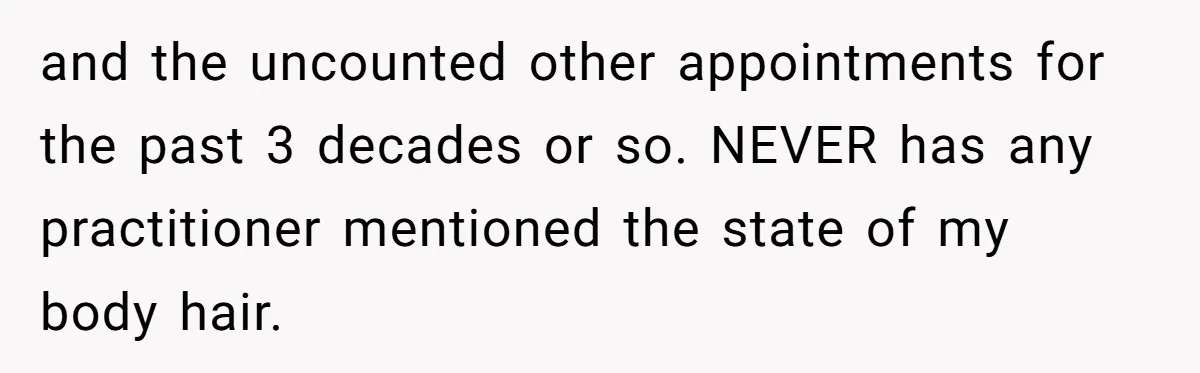 and the uncounted other appointments for the past 3 decades or so. NEVER has any practitioner mentioned the state of my body hair.