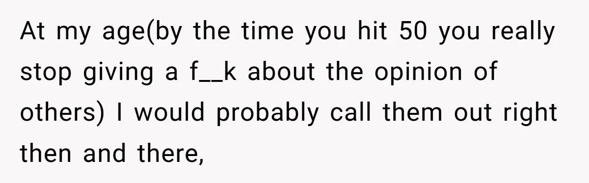 At my age(by the time you hit 50 you really stop giving a f__k about the opinion of others) I would probably call them out right then and there,