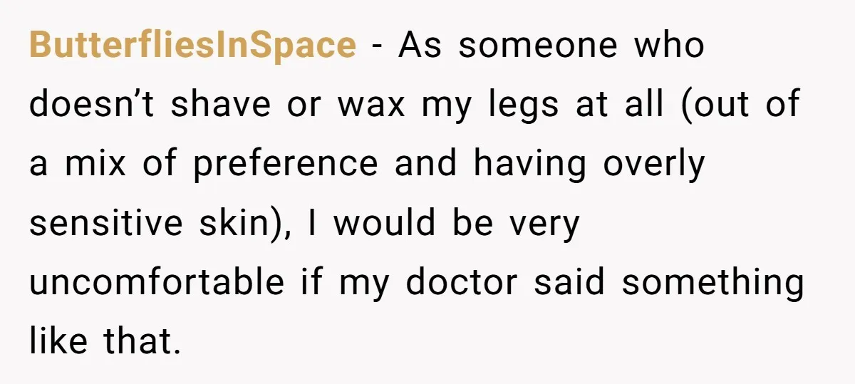 ButterfliesInSpace − As someone who doesn’t shave or wax my legs at all (out of a mix of preference and having overly sensitive skin), I would be very uncomfortable if...