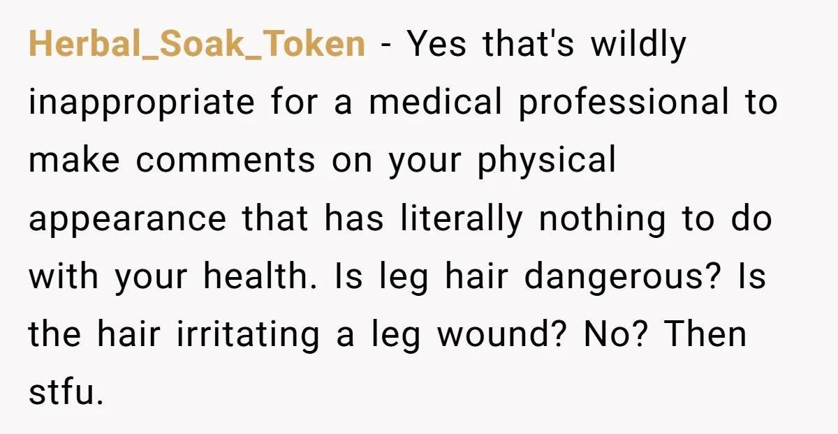 Herbal_Soak_Token − Yes that's wildly inappropriate for a medical professional to make comments on your physical appearance that has literally nothing to do with your health. Is leg hair dangerous?...