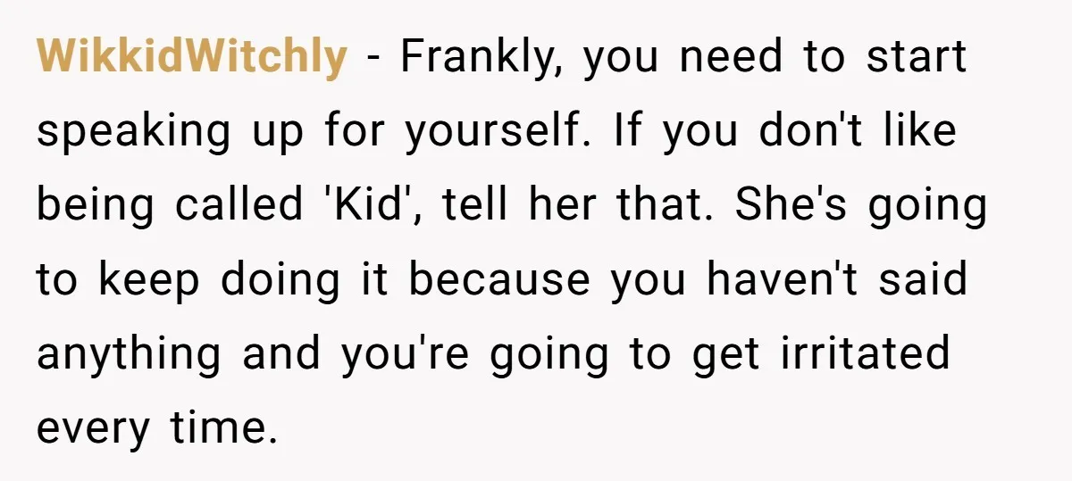 WikkidWitchly − Frankly, you need to start speaking up for yourself. If you don't like being called 'Kid', tell her that. She's going to keep doing it because you haven't...
