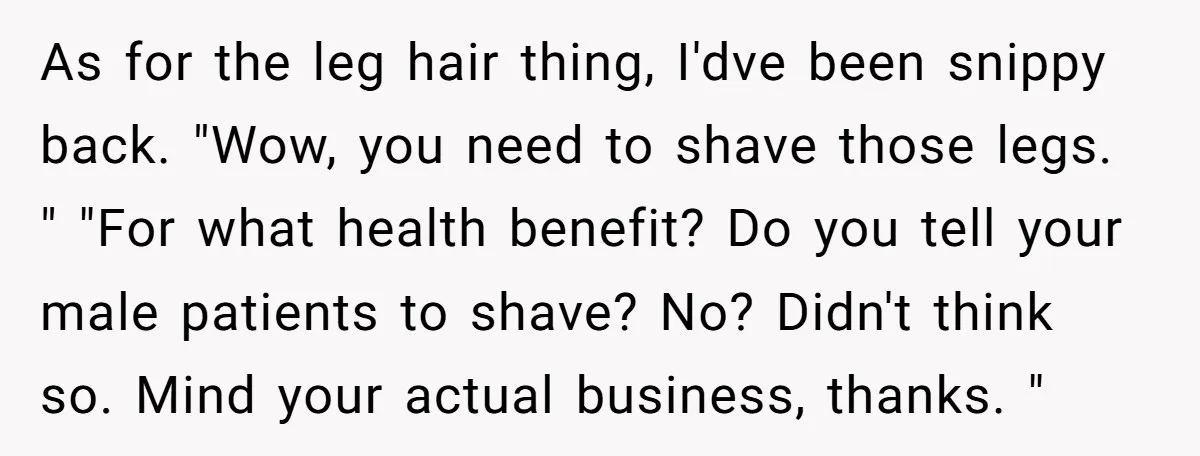 As for the leg hair thing, I'dve been snippy back. "Wow, you need to shave those legs. " "For what health benefit? Do you tell your male patients to shave?...