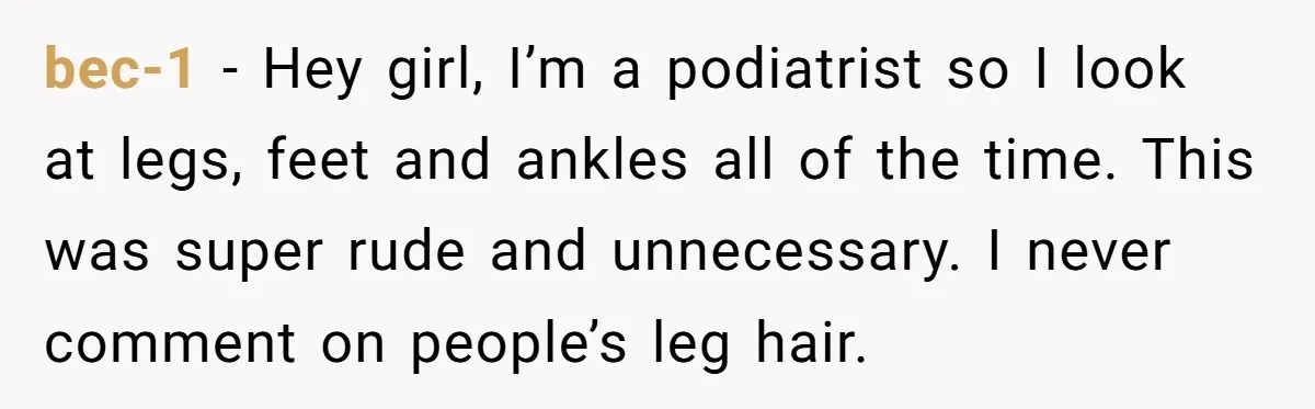 bec-1 − Hey girl, I’m a podiatrist so I look at legs, feet and ankles all of the time. This was super rude and unnecessary. I never comment on people’s...
