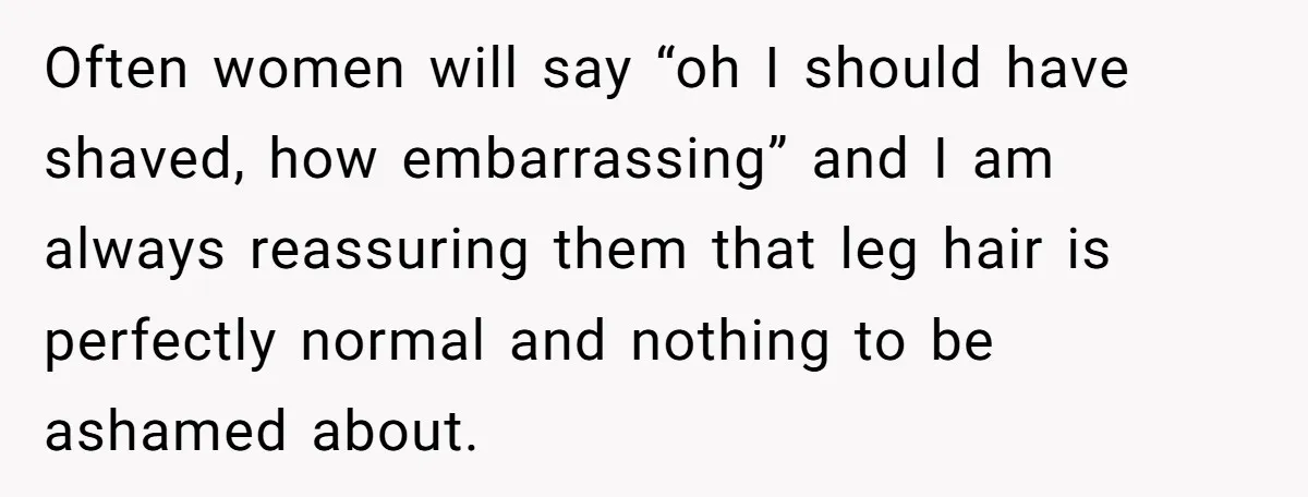 Often women will say “oh I should have shaved, how embarrassing” and I am always reassuring them that leg hair is perfectly normal and nothing to be ashamed about.