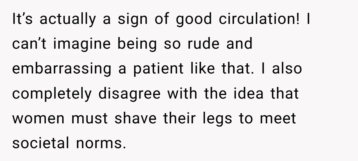 It’s actually a sign of good circulation! I can’t imagine being so rude and embarrassing a patient like that. I also completely disagree with the idea that women must shave...