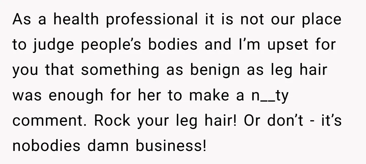 As a health professional it is not our place to judge people’s bodies and I’m upset for you that something as benign as leg hair was enough for her to...