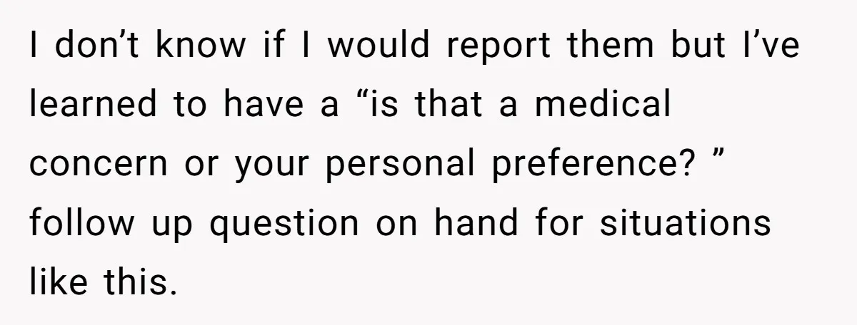 I don’t know if I would report them but I’ve learned to have a “is that a medical concern or your personal preference? ” follow up question on hand for...