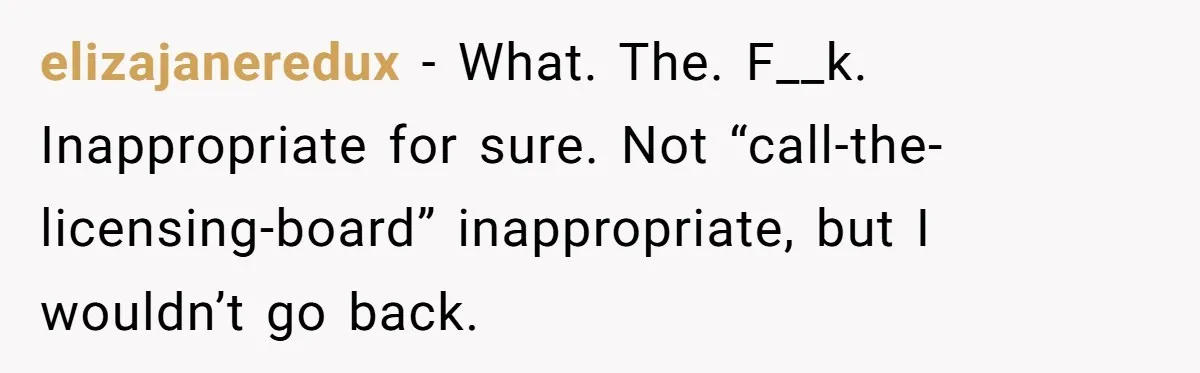 elizajaneredux − What. The. F__k. Inappropriate for sure. Not “call-the-licensing-board” inappropriate, but I wouldn’t go back.