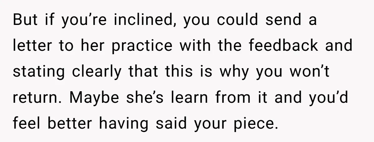 But if you’re inclined, you could send a letter to her practice with the feedback and stating clearly that this is why you won’t return. Maybe she’s learn from it...