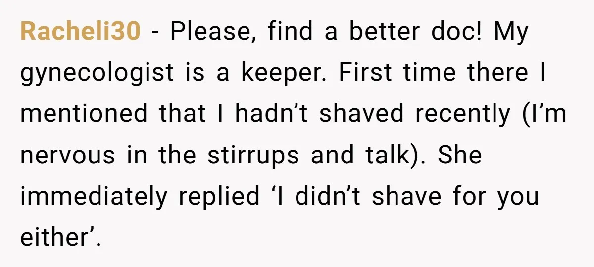 Racheli30 − Please, find a better doc! My gynecologist is a keeper. First time there I mentioned that I hadn’t shaved recently (I’m nervous in the stirrups and talk). She...