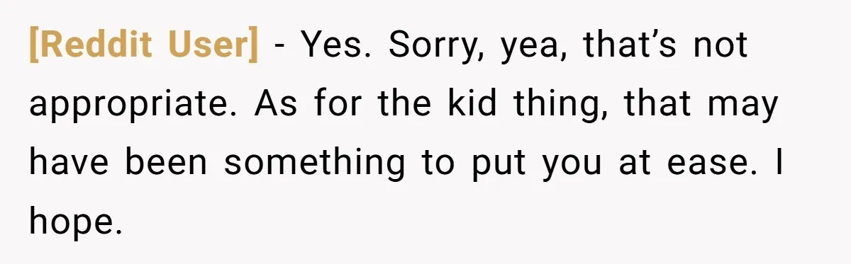 [Reddit User] − Yes. Sorry, yea, that’s not appropriate. As for the kid thing, that may have been something to put you at ease. I hope.