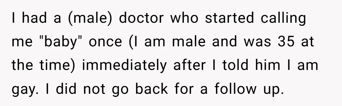 I had a (male) doctor who started calling me "baby" once (I am male and was 35 at the time) immediately after I told him I am gay. I did...