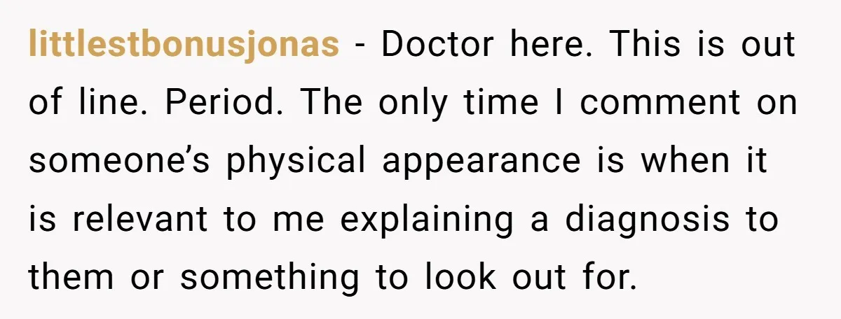 littlestbonusjonas − Doctor here. This is out of line. Period. The only time I comment on someone’s physical appearance is when it is relevant to me explaining a diagnosis to...