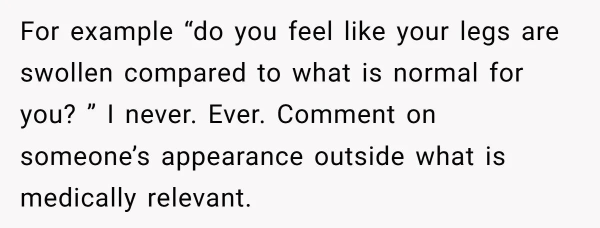 For example “do you feel like your legs are swollen compared to what is normal for you? ” I never. Ever. Comment on someone’s appearance outside what is medically relevant.