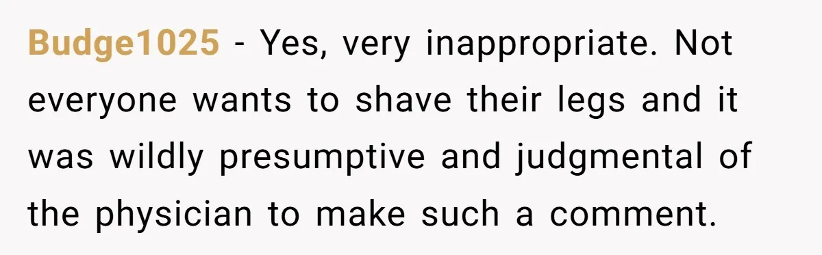 Budge1025 − Yes, very inappropriate. Not everyone wants to shave their legs and it was wildly presumptive and judgmental of the physician to make such a comment.