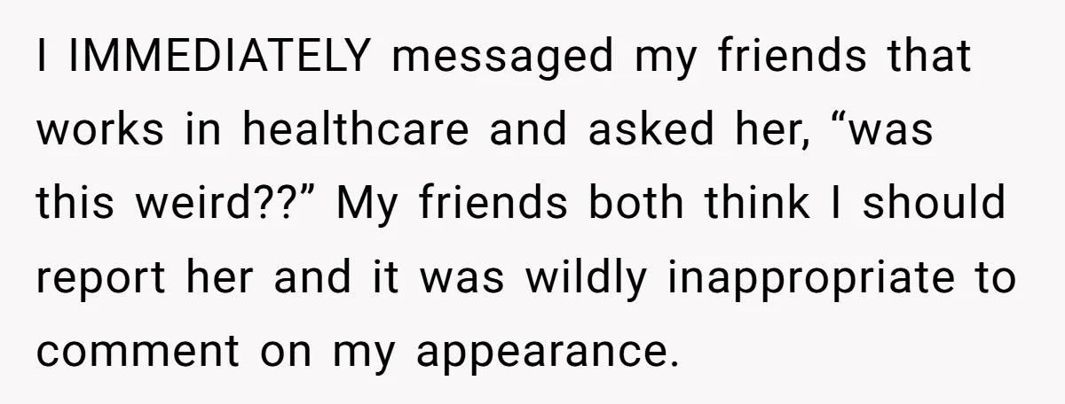 I IMMEDIATELY messaged my friends that works in healthcare and asked her, “was this weird??” My friends both think I should report her and it was wildly inappropriate to comment...