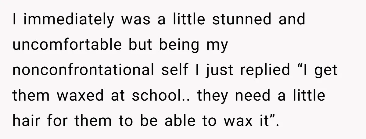 I immediately was a little stunned and uncomfortable but being my nonconfrontational self I just replied “I get them waxed at school.. they need a little hair for them to...