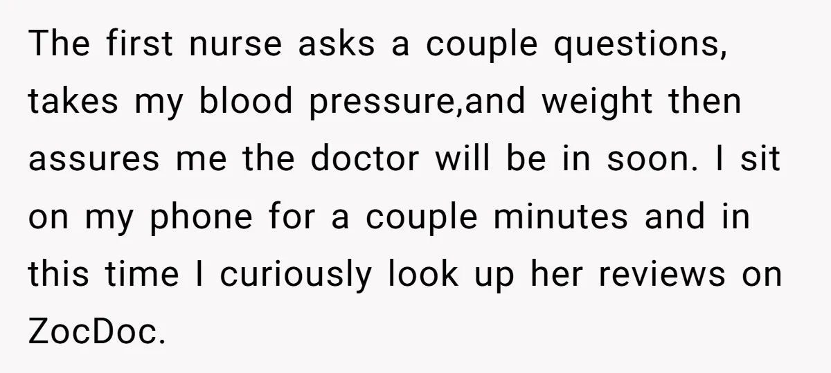 The first nurse asks a couple questions, takes my blood pressure,and weight then assures me the doctor will be in soon. I sit on my phone for a couple minutes...