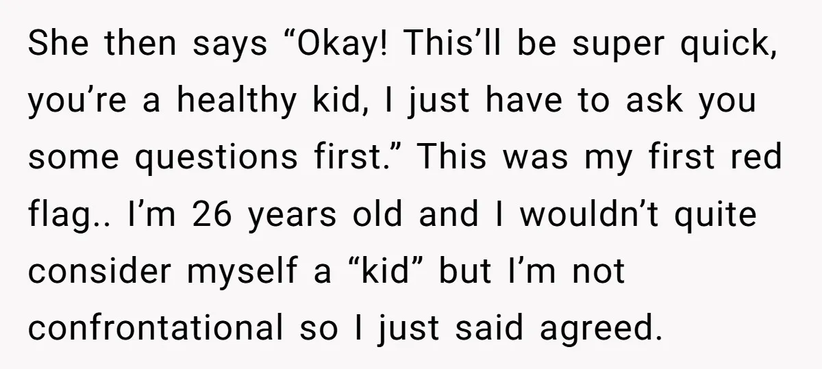 She then says “Okay! This’ll be super quick, you’re a healthy kid, I just have to ask you some questions first.” This was my first red flag.. I’m 26 years...
