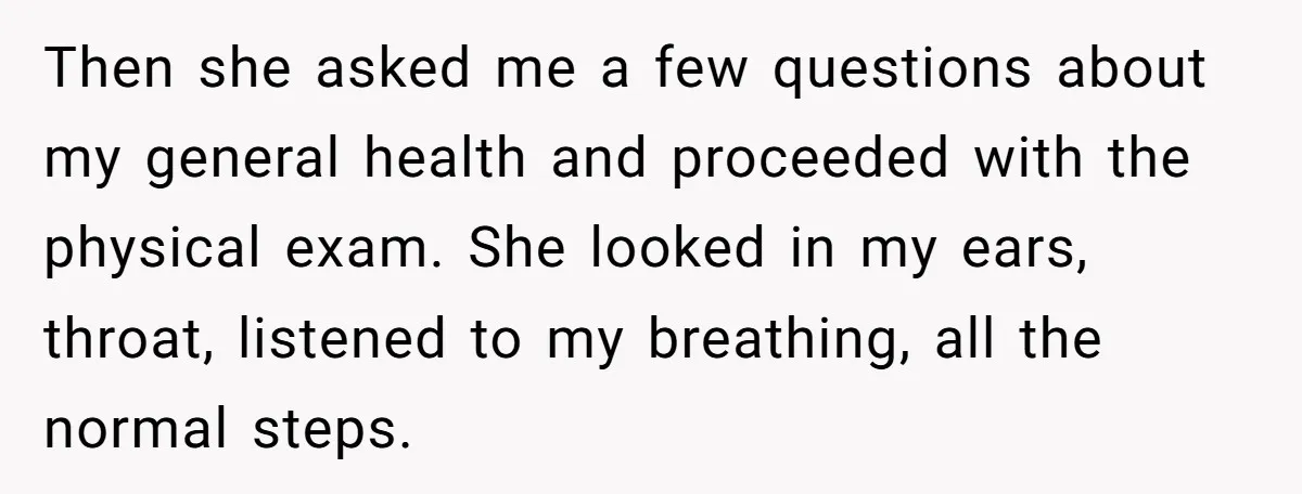 Then she asked me a few questions about my general health and proceeded with the physical exam. She looked in my ears, throat, listened to my breathing, all the normal...