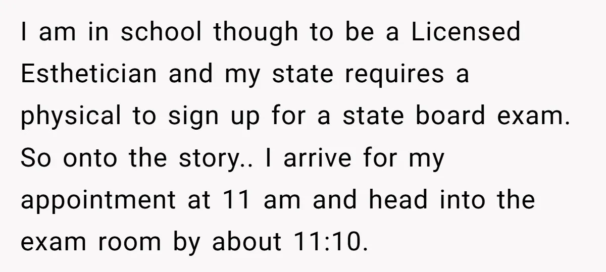 I am in school though to be a Licensed Esthetician and my state requires a physical to sign up for a state board exam. So onto the story.. I arrive...