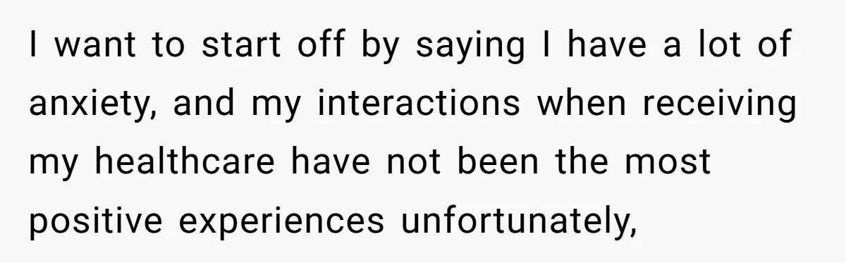 I want to start off by saying I have a lot of anxiety, and my interactions when receiving my healthcare have not been the most positive experiences unfortunately,