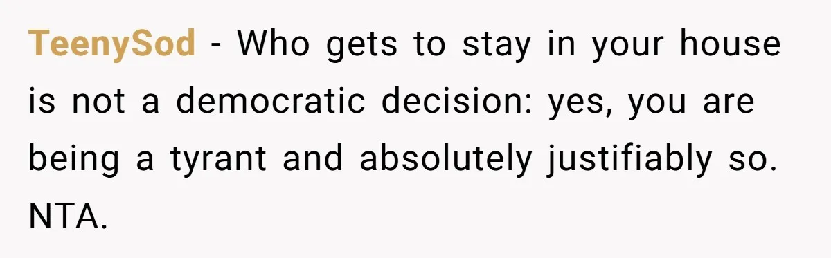 TeenySod − Who gets to stay in your house is not a democratic decision: yes, you are being a tyrant and absolutely justifiably so. NTA.