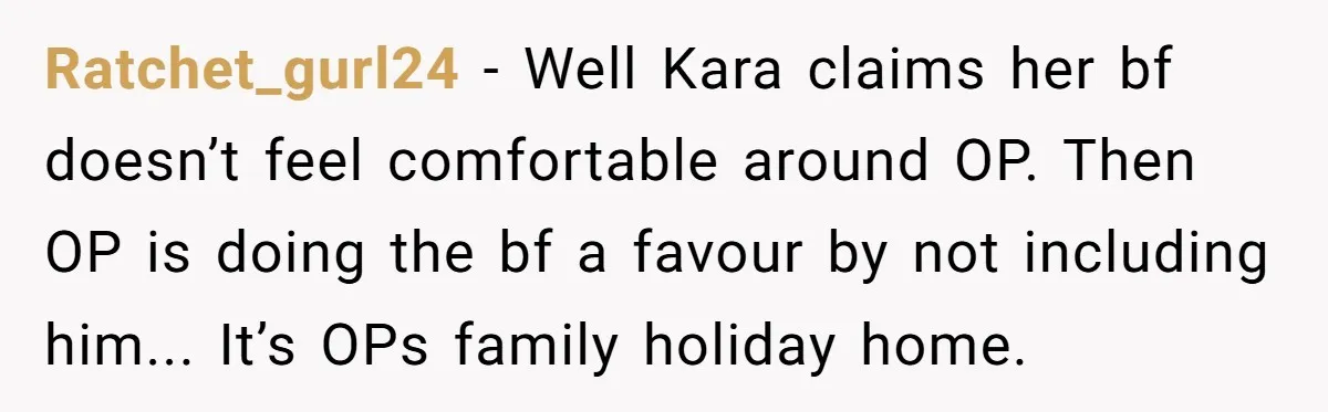 Ratchet_gurl24 − Well Kara claims her bf doesn’t feel comfortable around OP. Then OP is doing the bf a favour by not including him... It’s OPs family holiday home.