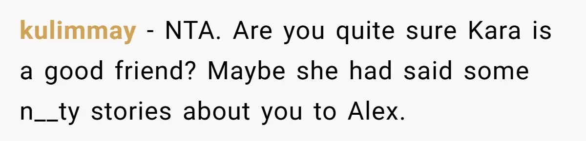 kulimmay − NTA. Are you quite sure Kara is a good friend? Maybe she had said some n__ty stories about you to Alex.