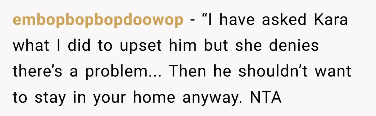 embopbopbopdoowop − “I have asked Kara what I did to upset him but she denies there’s a problem... Then he shouldn’t want to stay in your home anyway. NTA