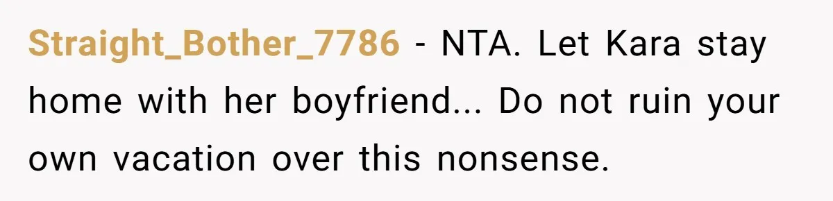Straight_Bother_7786 − NTA. Let Kara stay home with her boyfriend... Do not ruin your own vacation over this nonsense.