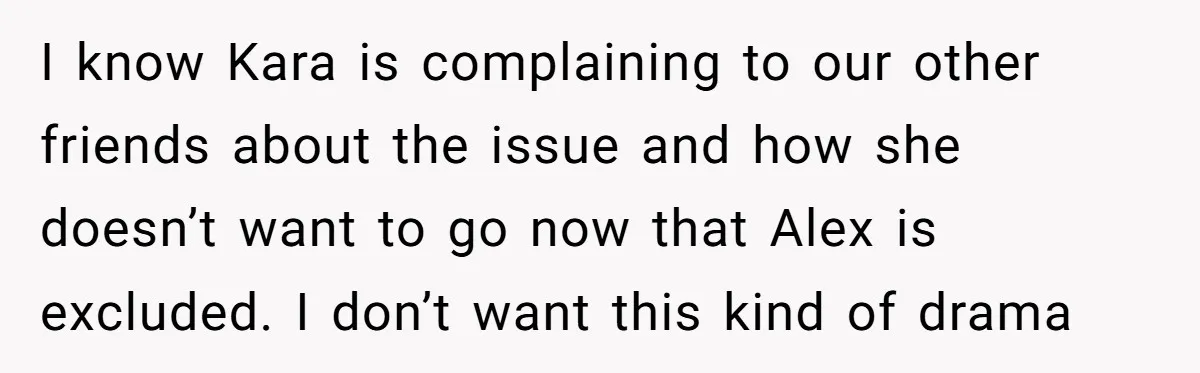 I know Kara is complaining to our other friends about the issue and how she doesn’t want to go now that Alex is excluded. I don’t want this kind of...