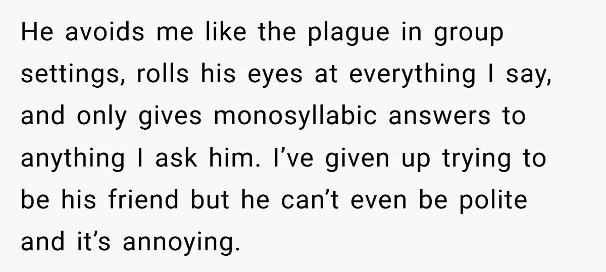 He avoids me like the plague in group settings, rolls his eyes at everything I say, and only gives monosyllabic answers to anything I ask him. I’ve given up trying...