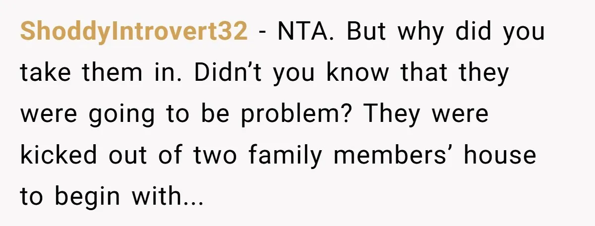 ShoddyIntrovert32 − NTA. But why did you take them in. Didn’t you know that they were going to be problem? They were kicked out of two family members’ house to...