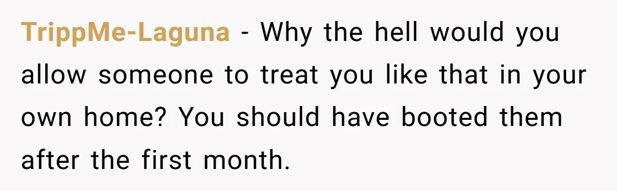 TrippMe-Laguna − Why the hell would you allow someone to treat you like that in your own home? You should have booted them after the first month.