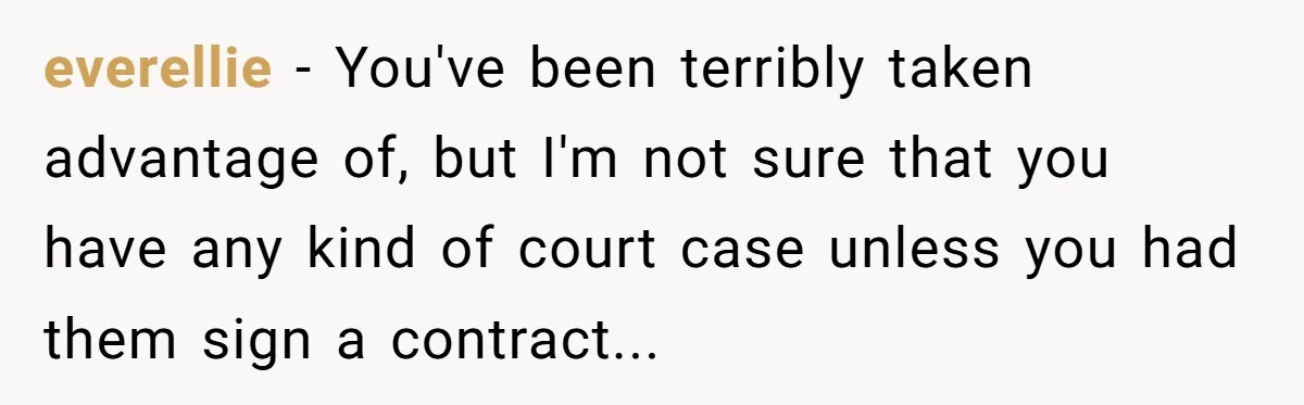 everellie − You've been terribly taken advantage of, but I'm not sure that you have any kind of court case unless you had them sign a contract...