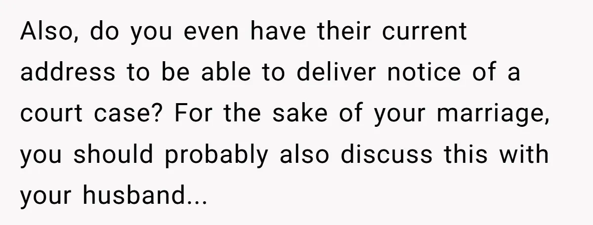 Also, do you even have their current address to be able to deliver notice of a court case? For the sake of your marriage, you should probably also discuss this...
