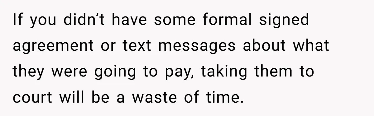 If you didn’t have some formal signed agreement or text messages about what they were going to pay, taking them to court will be a waste of time.