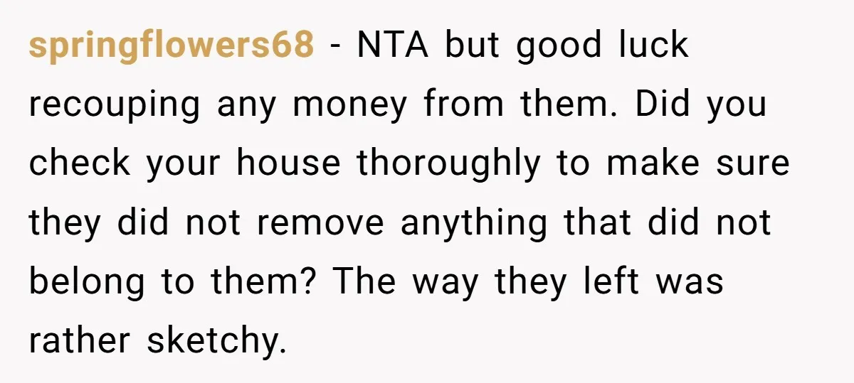 springflowers68 − NTA but good luck recouping any money from them. Did you check your house thoroughly to make sure they did not remove anything that did not belong to...