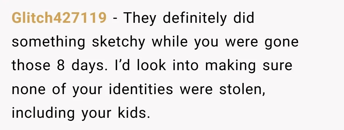 Glitch427119 − They definitely did something sketchy while you were gone those 8 days. I’d look into making sure none of your identities were stolen, including your kids.